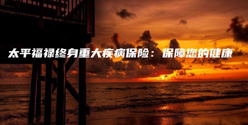 太平福禄终身重大疾病保险：保障您的健康-保点通