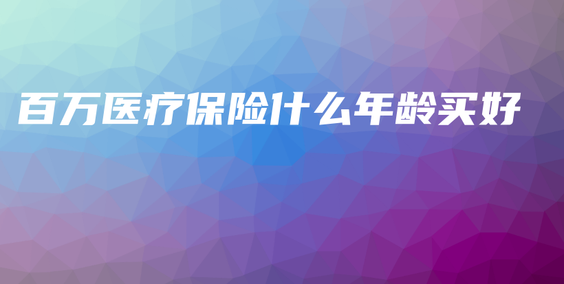 百万医疗保险什么年龄买好-保点通