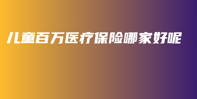 儿童百万医疗保险哪家好呢-保点通