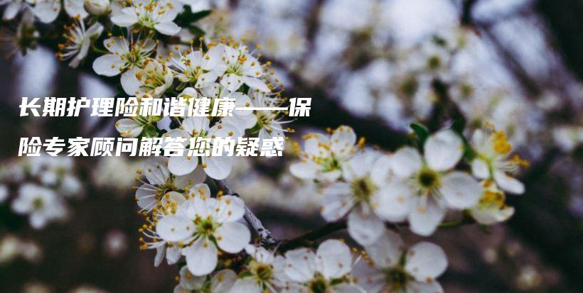 长期护理险和谐健康——保险专家顾问解答您的疑惑-保点通