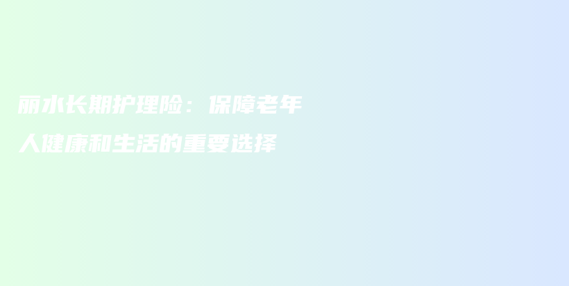 丽水长期护理险：保障老年人健康和生活的重要选择-保点通