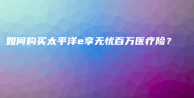 如何购买太平洋e享无忧百万医疗险？-保点通