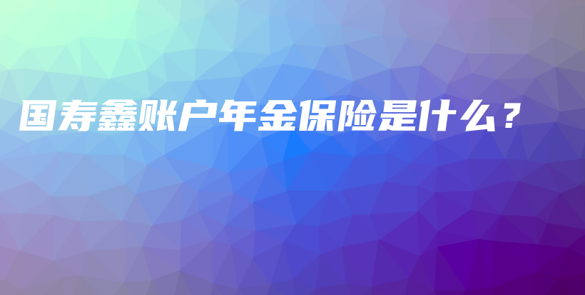 国寿鑫账户年金保险是什么？-保点通