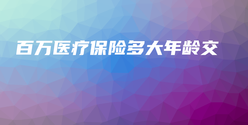 百万医疗保险多大年龄交-保点通