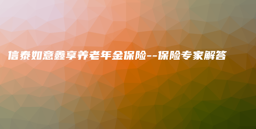 信泰如意鑫享养老年金保险–保险专家解答-保点通