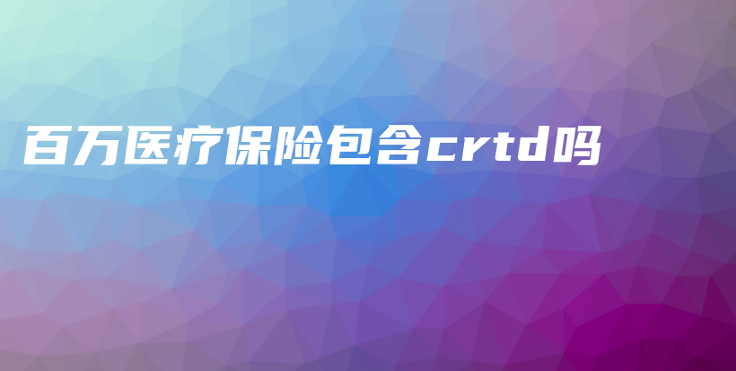 百万医疗保险包含crtd吗-保点通