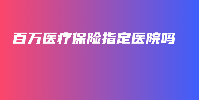 百万医疗保险指定医院吗-保点通