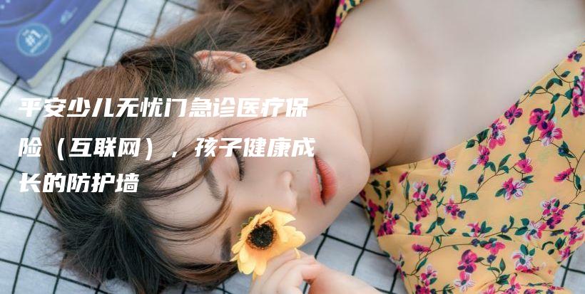 平安少儿无忧门急诊医疗保险（互联网），孩子健康成长的防护墙-保点通