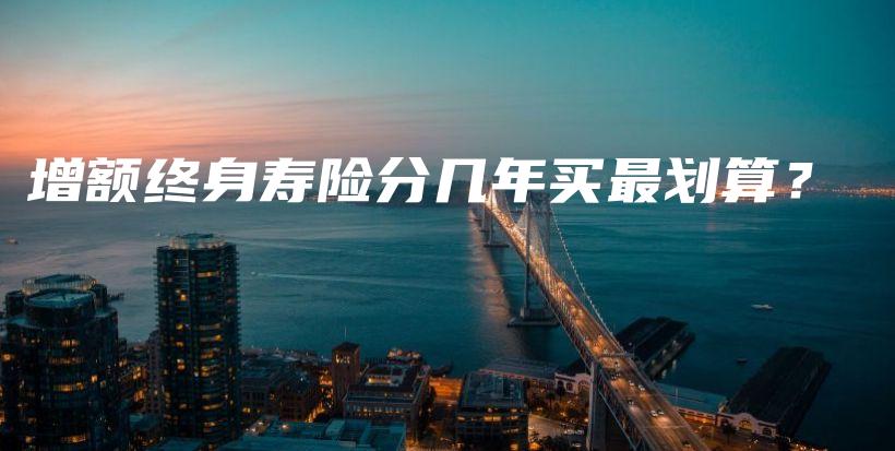 增额终身寿险分几年买最划算？-保点通