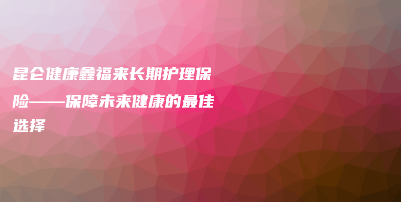 昆仑健康鑫福来长期护理保险——保障未来健康的最佳选择-保点通