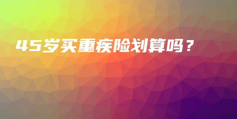 45岁买重疾险划算吗？-保点通