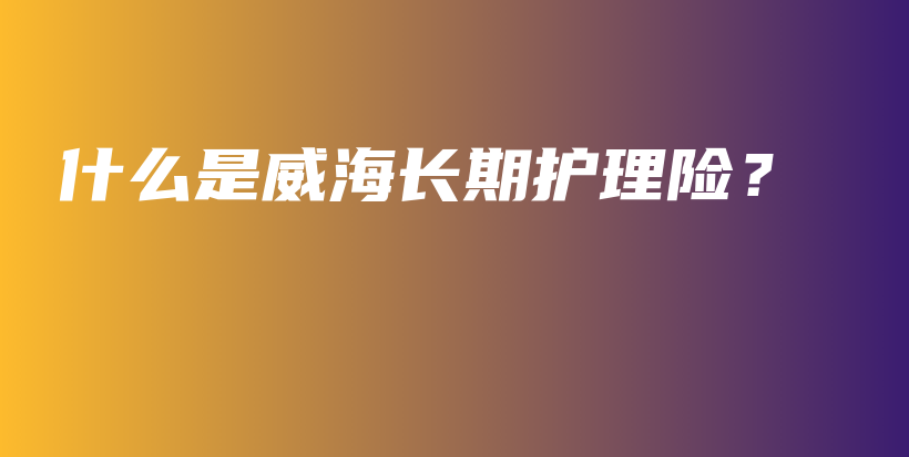 什么是威海长期护理险？-保点通