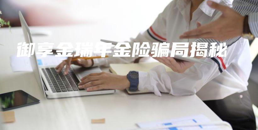 御享金瑞年金险骗局揭秘-保点通