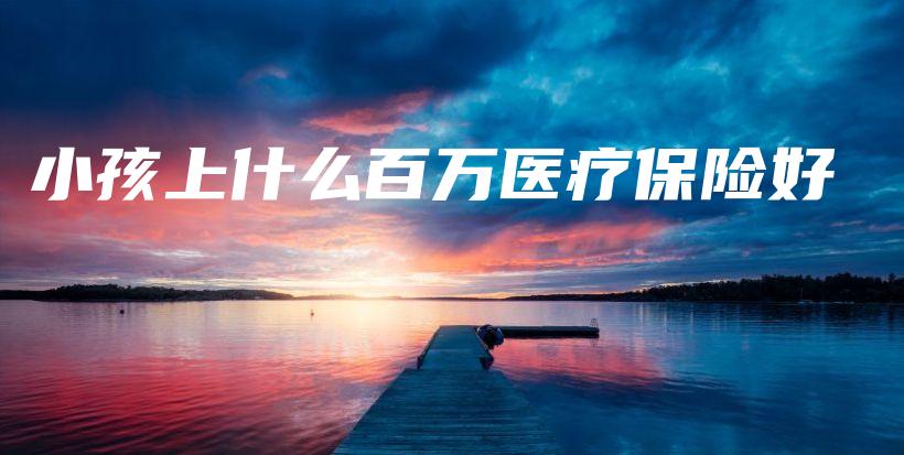 小孩上什么百万医疗保险好-保点通