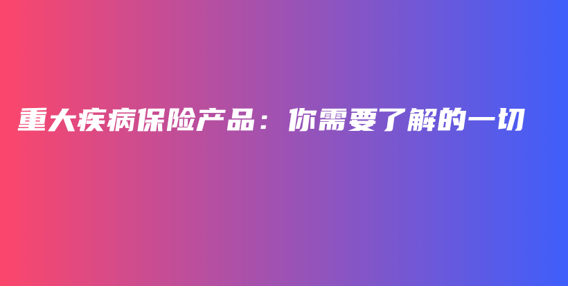 重大疾病保险产品：你需要了解的一切-保点通