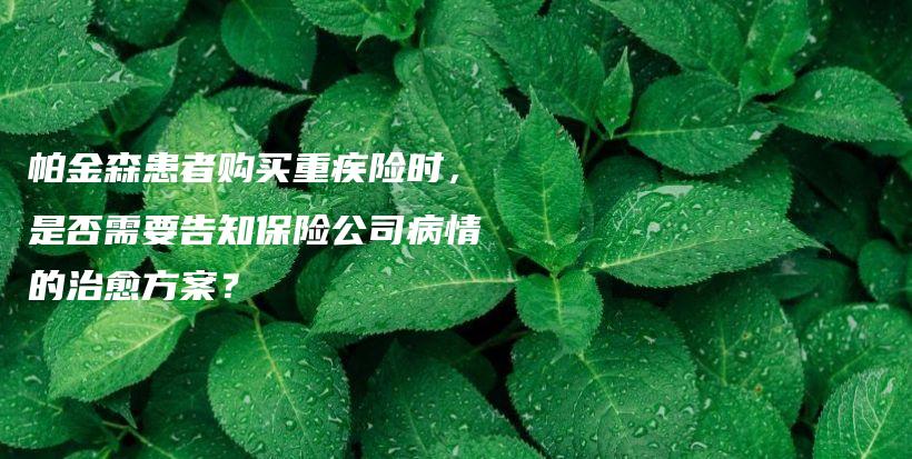 帕金森患者购买重疾险时，是否需要告知保险公司病情的治愈方案？-保点通
