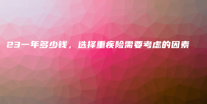 23一年多少钱，选择重疾险需要考虑的因素-保点通