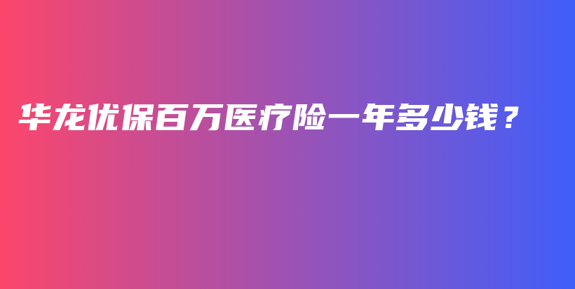 华龙优保百万医疗险一年多少钱？-保点通