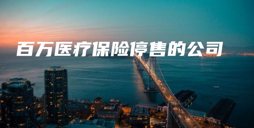 百万医疗保险停售的公司-保点通