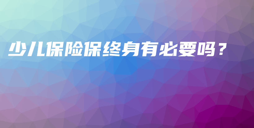 少儿保险保终身有必要吗？-保点通