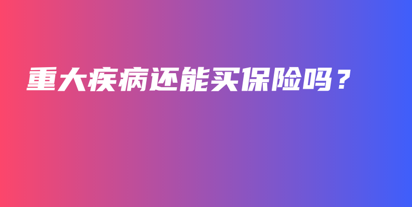 重大疾病还能买保险吗？-保点通