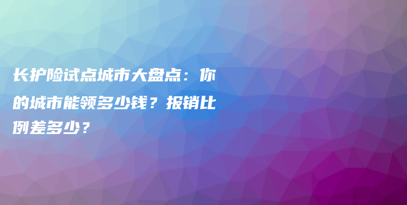 长护险试点城市大盘点:你的城市能领多少钱?报销比例差多少?-保点通