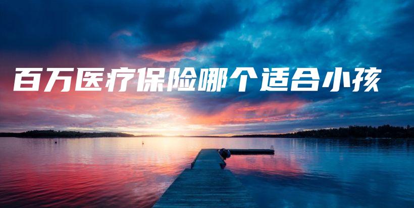 百万医疗保险哪个适合小孩-保点通
