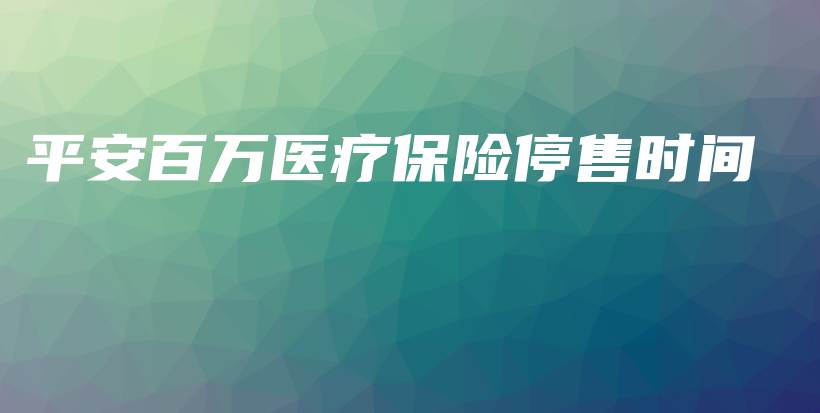 平安百万医疗保险停售时间-保点通