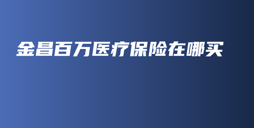 金昌百万医疗保险在哪买-保点通