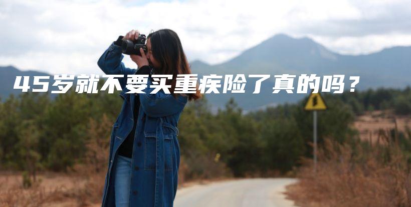 45岁就不要买重疾险了真的吗？-保点通