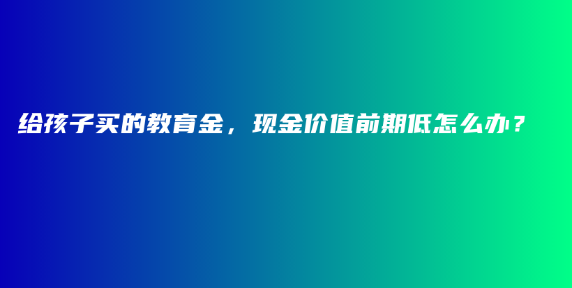 给孩子买的教育金，现金价值前期低怎么办？-保点通