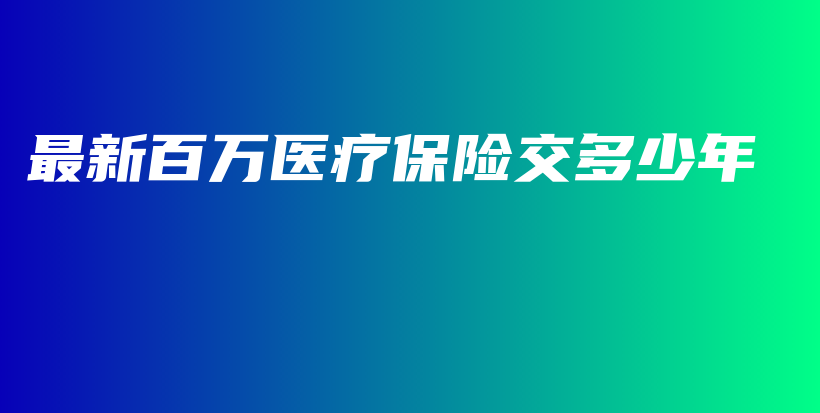 最新百万医疗保险交多少年-保点通