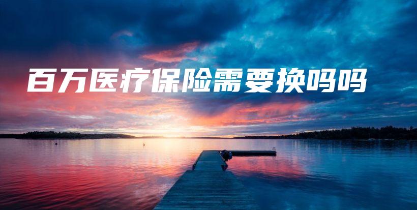 百万医疗保险需要换吗吗-保点通