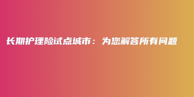长期护理险试点城市：为您解答所有问题-保点通