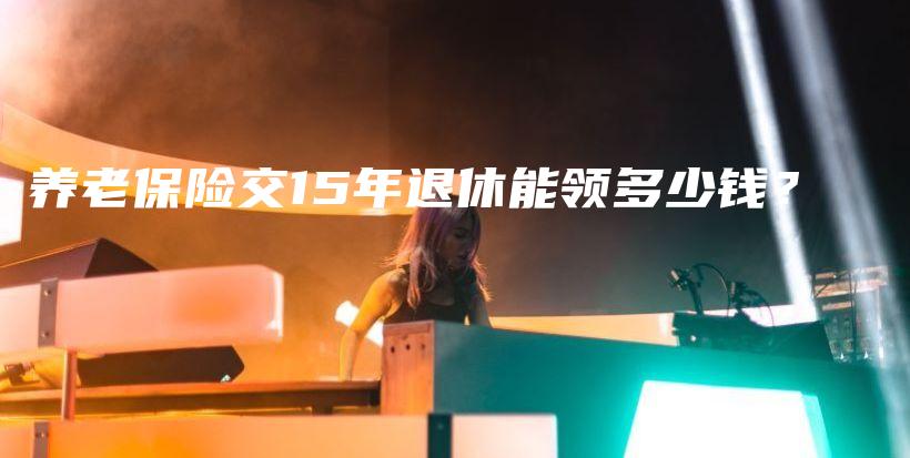 养老保险交15年退休能领多少钱？-保点通