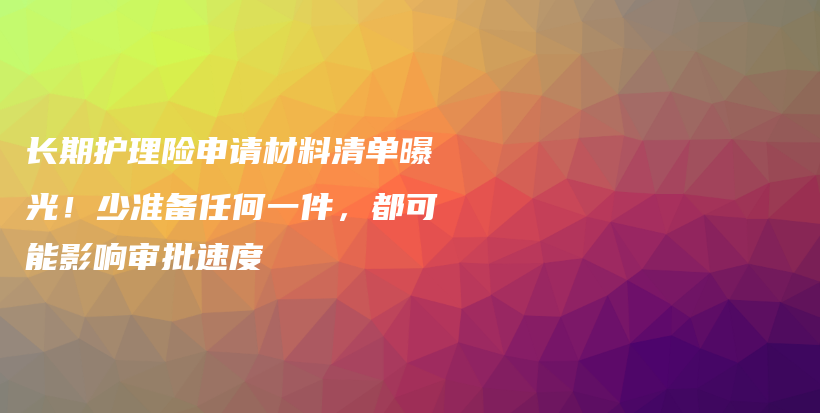 长期护理险申请材料清单曝光!少准备任何一件,都可能影响审批速度-保点通