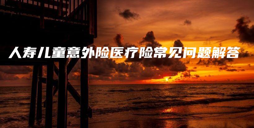 人寿儿童意外险医疗险常见问题解答-保点通