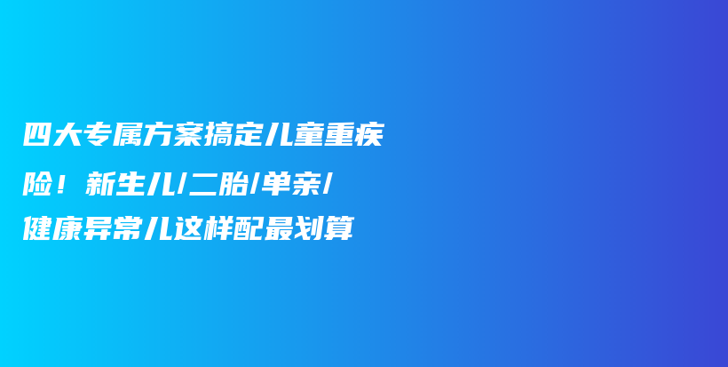 四大专属方案搞定儿童重疾险!新生儿/二胎/单亲/健康异常儿这样配最划算-保点通