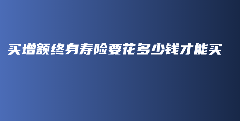 买增额终身寿险要花多少钱才能买-保点通
