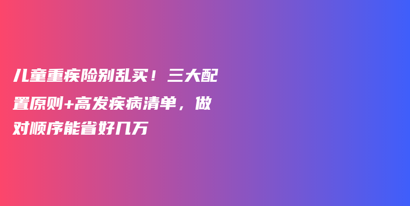 儿童重疾险别乱买！三大配置原则+高发疾病清单，做对顺序能省好几万-保点通