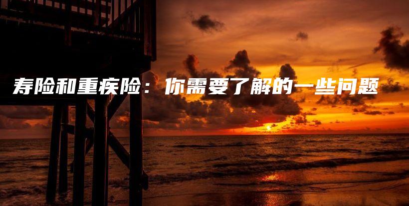 寿险和重疾险：你需要了解的一些问题-保点通