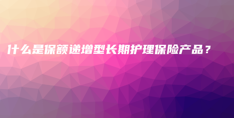 什么是保额递增型长期护理保险产品？-保点通