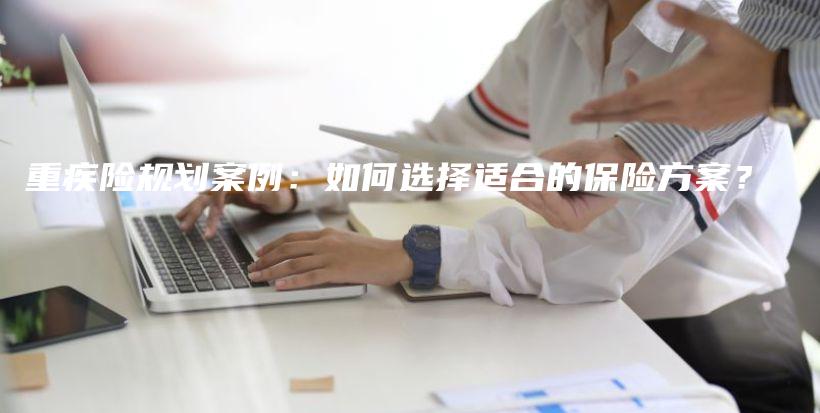 重疾险规划案例：如何选择适合的保险方案？-保点通