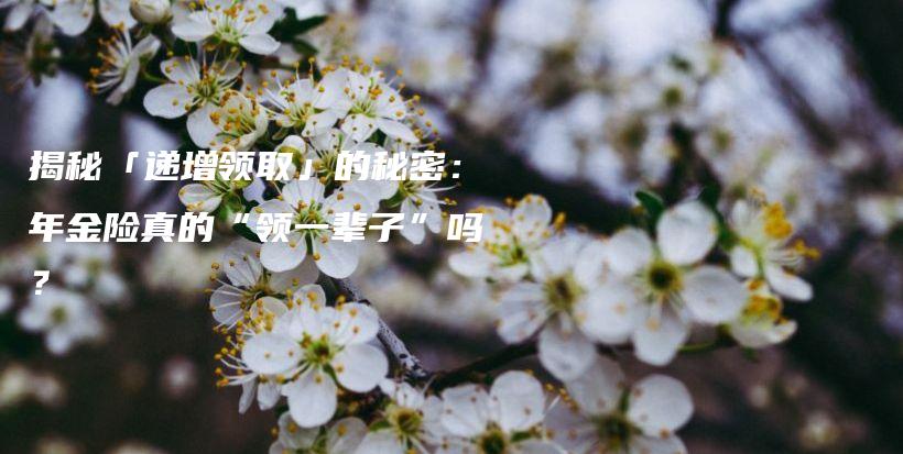 揭秘「递增领取」的秘密：年金险真的“领一辈子”吗？-保点通