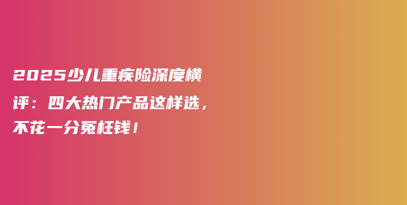 2025少儿重疾险深度横评:四大热门产品这样选,不花一分冤枉钱!-保点通