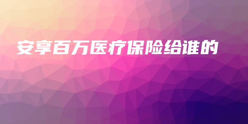 安享百万医疗保险给谁的-保点通