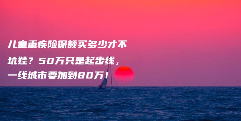 儿童重疾险保额买多少才不坑娃?50万只是起步线,一线城市要加到80万!-保点通