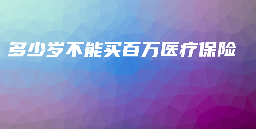 多少岁不能买百万医疗保险-保点通