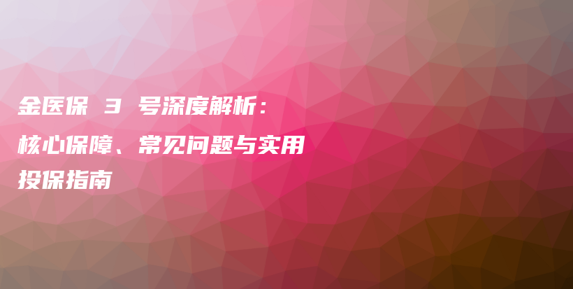 金医保 3 号深度解析：核心保障、常见问题与实用投保指南-保点通