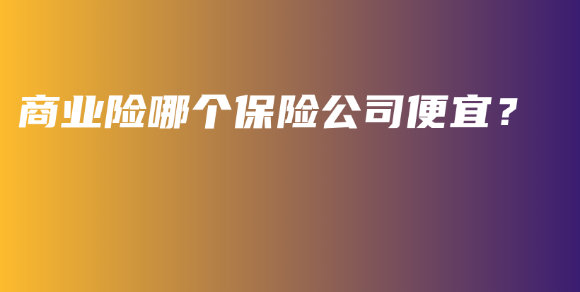 商业险哪个保险公司便宜？-保点通